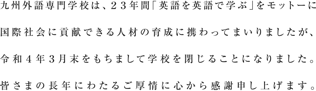 九州外語専門学校は、23年間「英語を英語で学ぶ」をモットーに国際社会に貢献できる人材の育成に携わってまいりましたが、令和4年3月末をもちまして学校を閉じることになりました。皆さまの長年にわたるご厚情に心から感謝申し上げます。