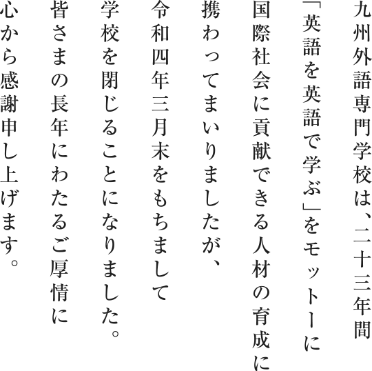 九州外語専門学校は、二十三年間「英語を英語で学ぶ」をモットーに国際社会に貢献できる人材の育成に携わってまいりましたが、令和四年三月末をもちまして学校を閉じることになりました。皆さまの長年にわたるご厚情に心から感謝申し上げます。